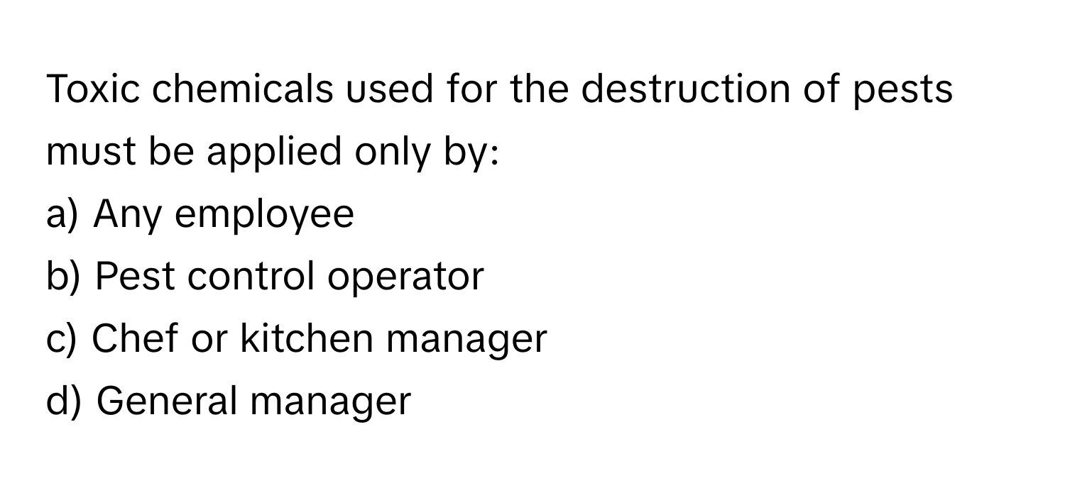 Toxic chemicals used for the destruction of pests must be applied only by:

a) Any employee 
b) Pest control operator 
c) Chef or kitchen manager 
d) General manager