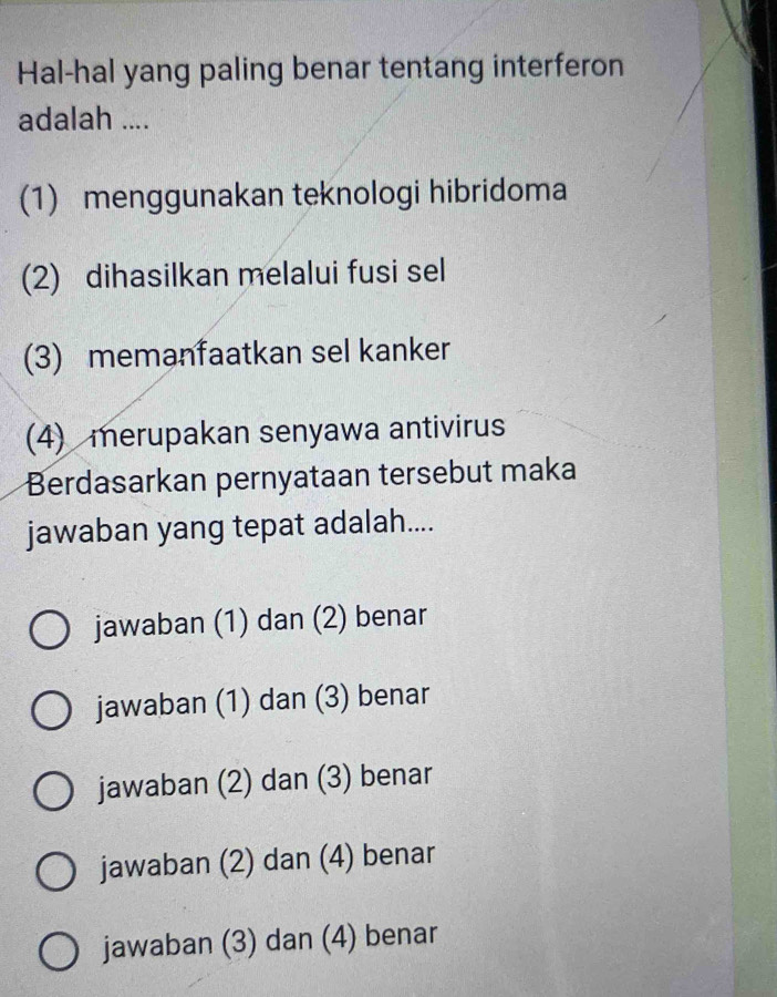 Hal-hal yang paling benar tentang interferon
adalah ....
(1) menggunakan teknologi hibridoma
(2) dihasilkan melalui fusi sel
(3) memanfaatkan sel kanker
(4) merupakan senyawa antivirus
Berdasarkan pernyataan tersebut maka
jawaban yang tepat adalah....
jawaban (1) dan (2) benar
jawaban (1) dan (3) benar
jawaban (2) dan (3) benar
jawaban (2) dan (4) benar
jawaban (3) dan (4) benar