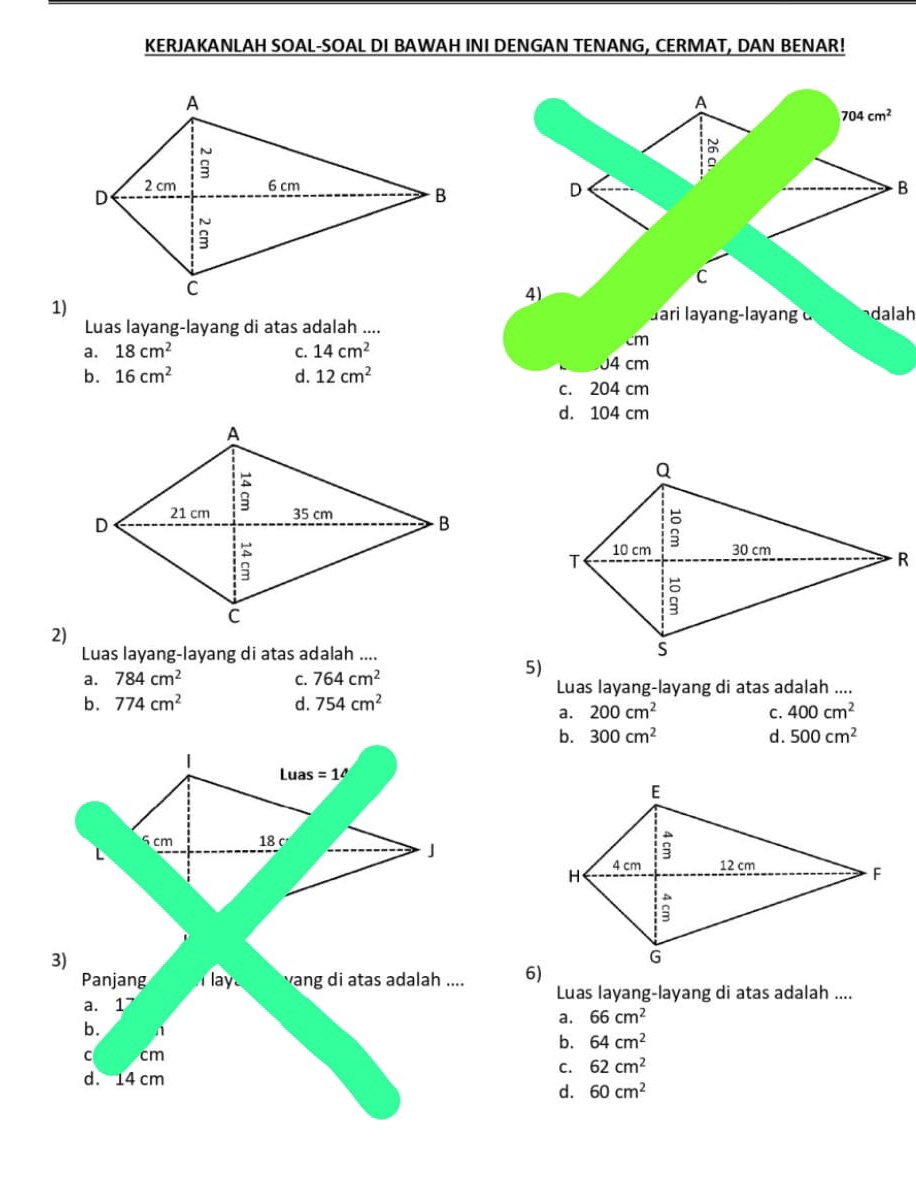 KERJAKANLAH SOAL-SOAL DI BAWAH INI DENGAN TENANG, CERMAT, DAN BENAR!
A
704cm^2
a
D
B
C
1)
4)
Jari layang-layang d dalah
Luas layang-layang di atas adalah ....
a. 18cm^2 C. 14cm^2
cm
J4 cm
b. 16cm^2 d. 12cm^2
c. 204 cm
d. 104 cm
2)
Luas layang-layang di atas adalah ....
a. 784cm^2 C. 764cm^2
5)
Luas layang-layang di atas adalah ....
b. 774cm^2 d. 754cm^2
a. 200cm^2 C. 400cm^2
b. 300cm^2 d. 500cm^2
Luas =1^
5 cm 18 c 
J
3)
Panjang lay vang di atas adalah .... 6)
Luas layang-layang di atas adalah ....
a. 1 66cm^2
a.
b. n 64cm^2
b.
C cm
C. 62cm^2
d. 14 cm
d. 60cm^2