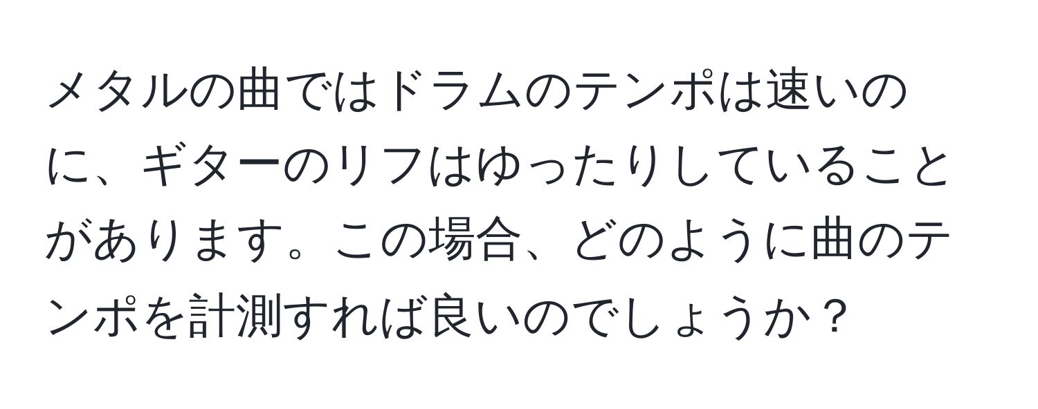 メタルの曲ではドラムのテンポは速いのに、ギターのリフはゆったりしていることがあります。この場合、どのように曲のテンポを計測すれば良いのでしょうか？