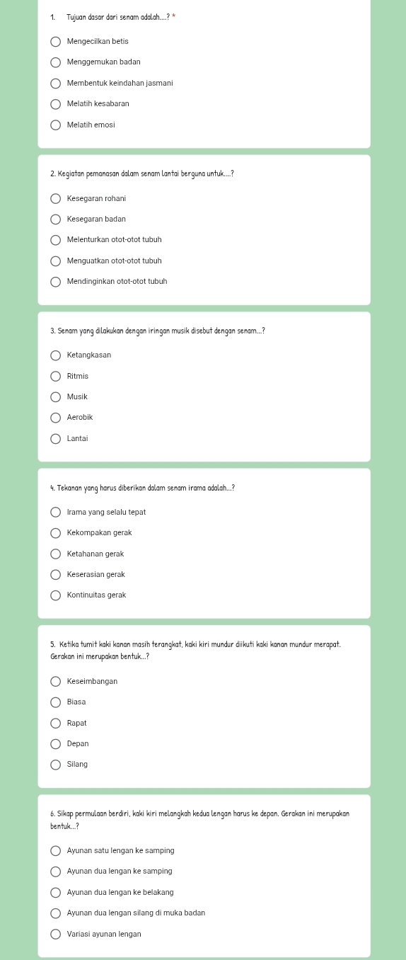 Tujuan dasar dari senam adalah....?
Mengecilkan betis
Membentuk keindahan jasman
Melatih kesabaran
Melatih emosi
2. Kegiatan pemanasan dalam senam lantai berguna untuk....?
Kesegaran rohani
Kesegaran badan
Melenturkan otot-otot tubul
Menguatkan otot-otot tubuh
Mendinginkan otot-otot tubuh
3. Senam yang dilakukan dengan iringan musik disebut dengan senam...?
Ketangkasan
Ritmis
Musik
Aerobik
Lantai
4. Tekanan yang harus diberikan dalam senam irama adalah...?
Kekompakan gerak
Ketahanan gerak
Keserasian gerak
Kontinuitas gerak
5. Ketika tumit kaki kanan masih terangkat, kaki kiri mundur diikuti kaki kanan mundur merapat.
Gerakan ini merupakan bentuk...?
Keseimbangan
Biasa
Rapat
Depan
Silang
6. Sikap permulaan berdiri, kaki kiri melangkah kedua lengan harus ke depan. Gerakan ini merupakan
bentuk...?
Ayunan satu lengan ke samping
Ayunan dua lengan ke samping
Ayunan dua lengan silang di muka badan
Variasi ayunan lengan