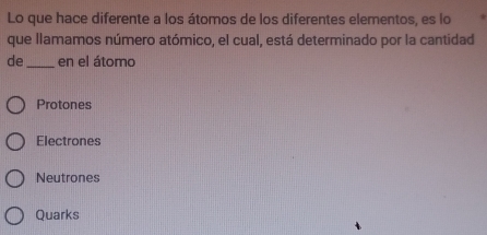 Lo que hace diferente a los átomos de los diferentes elementos, es lo
que llamamos número atómico, el cual, está determinado por la cantidad
de_ en el átomo
Protones
Electrones
Neutrones
Quarks