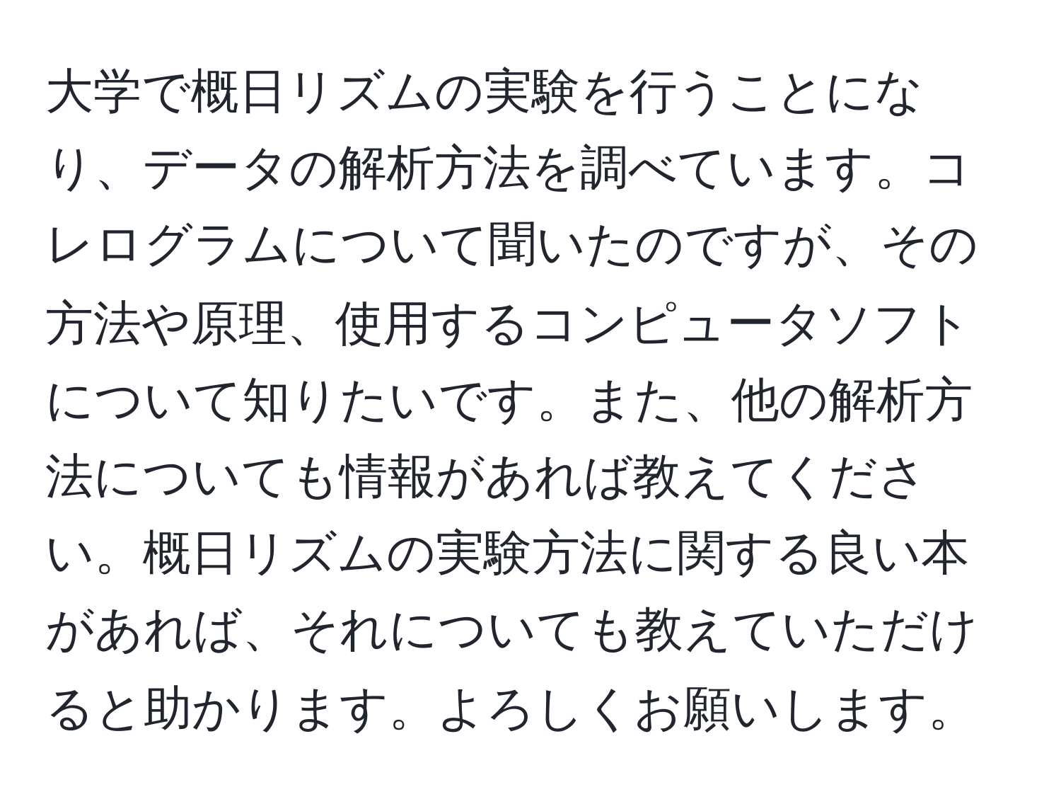 大学で概日リズムの実験を行うことになり、データの解析方法を調べています。コレログラムについて聞いたのですが、その方法や原理、使用するコンピュータソフトについて知りたいです。また、他の解析方法についても情報があれば教えてください。概日リズムの実験方法に関する良い本があれば、それについても教えていただけると助かります。よろしくお願いします。