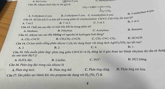 A. but-1-yne. B sut=2 yne.
Câu 10. Alkyne dưới đây có tên gọi là
beginarrayr CH_3-Cequiv C-CH_3 CH_2-CH_3endarray
D. 3-methylhex-4-yne.
A. 4-ethylpent-2-yne. B. 2-ethylpent-3-yne. C. 4-methylhex-2-yne.
Câu 11. Số liên kết δ và liên kết π trong phân tử vinylacetylene: CH=C-CH=CH_2
A. 7 vl 2. B. 7 và 3. C. 3 và 3. ần lượt là? D. 3 và 2.
Câu 12. Chất nào sau đây có một liên kết ba trong phân tử?
A. Methane. B. Ethylene. C. Acetylene.
Câu 13. Alkyne nào sau đây không có nguyên tử hydrogen linh động? D. Benzene.
A. CH_3-C=CH. B. CH_3CH_2-C=CH. C. CH_3-Cequiv C-CH_3. D. HCequiv CH.
Câu 14, Có bao nhiêu đồng phân alkyne C_5H_8 tác dụng được với dung dịch AgNO_3/NH_3 tạo kết tủa?
A. 3. B. 2. C. 4. D. 1.
Câu 15. Nếu muồn phân ứng: phản ứng giữa CH=CH và H_2 dừng lại ở giai đoạn tạo thành ethylene thì cần sử dụng
tác nào dưới đây? ()
A. H_2SO_4dJic. B. Lindlar. C. Ni/t°. D. HCl loãng.
Câu 16. Phản ứng đặc trưng của alkene là
A. Phản ứng tách. B. Phản ứng thể, C. Phản ứng cộng. D. Phản ứng oxi hóa.
Câu 17. Sản phẩm tạo thành khi cho propene tác dụng với H_2(Ni,t°) là
4