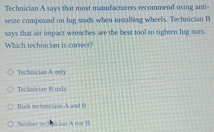 Technician A says that most manufacturers recommend using anti-
seize compound on lug studs when installing wheels. Technician B
says that air impact wrenches are the best tool to tighten lug nuts.
Which technician is correct?
Technician A only
Technician B only
Both technicians A and B
Neither tech aician A nor B