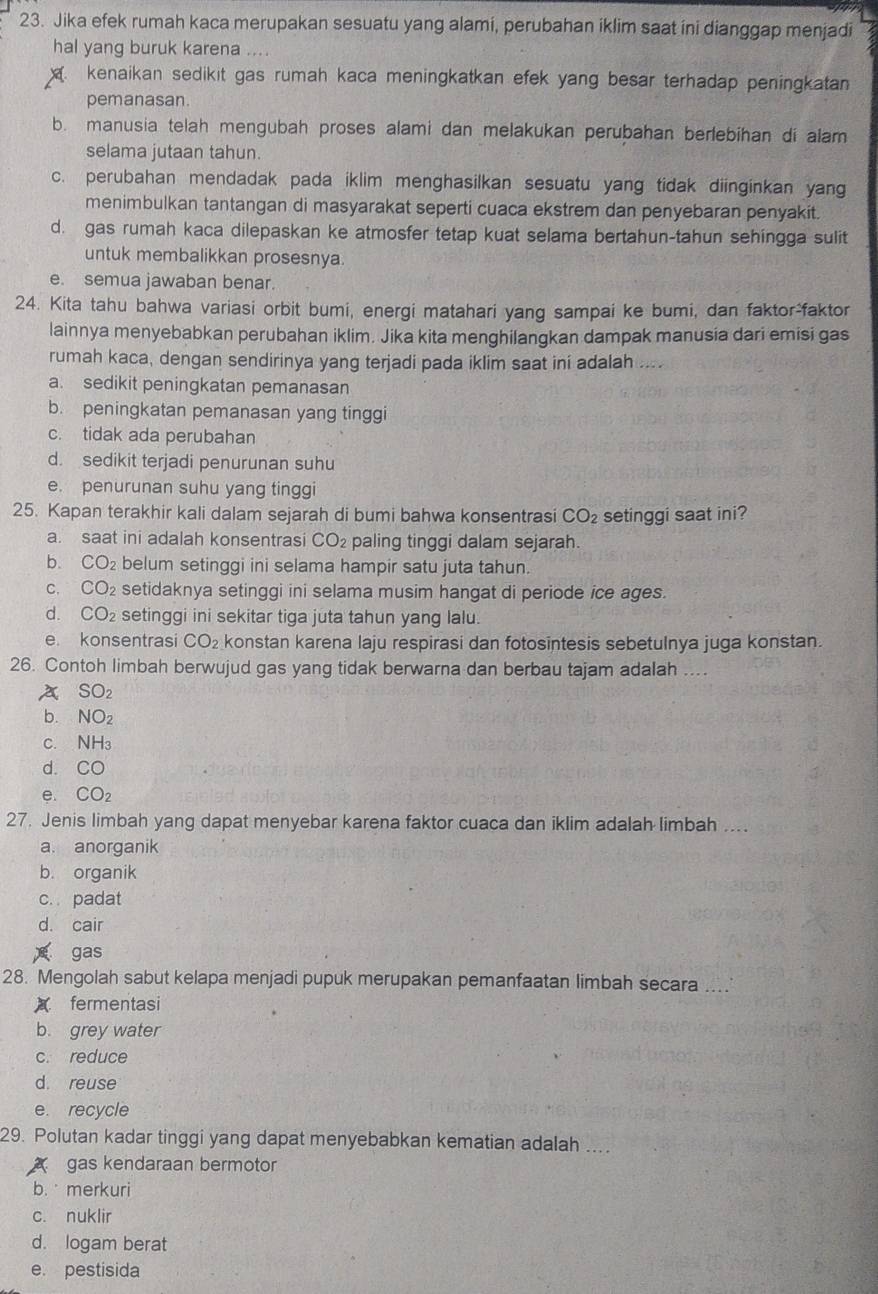 Jika efek rumah kaca merupakan sesuatu yang alami, perubahan iklim saat ini dianggap menjadi
hal yang buruk karena ....
kenaikan sedikit gas rumah kaca meningkatkan efek yang besar terhadap peningkatan
pemanasan.
b. manusia telah mengubah proses alami dan melakukan perubahan berlebihan di alam
selama jutaan tahun.
c. perubahan mendadak pada iklim menghasilkan sesuatu yang tidak diinginkan yang
menimbulkan tantangan di masyarakat seperti cuaca ekstrem dan penyebaran penyakit.
d. gas rumah kaca dilepaskan ke atmosfer tetap kuat selama bertahun-tahun sehingga sulit
untuk membalikkan prosesnya
e. semua jawaban benar.
24. Kita tahu bahwa variasi orbit bumi, energi matahari yang sampai ke bumi, dan faktor-faktor
lainnya menyebabkan perubahan iklim. Jika kita menghilangkan dampak manusia dari emisi gas
rumah kaca, dengan sendirinya yang terjadi pada iklim saat ini adalah ....
a. sedikit peningkatan pemanasan
b. peningkatan pemanasan yang tinggi
c. tidak ada perubahan
d. sedikit terjadi penurunan suhu
e. penurunan suhu yang tinggi
25. Kapan terakhir kali dalam sejarah di bumi bahwa konsentrasi CO_2 setinggi saat ini?
a. saat ini adalah konsentrasi CO_2 paling tinggi dalam sejarah.
b. CO_2 belum setinggi ini selama hampir satu juta tahun.
C. CO_2 setidaknya setinggi ini selama musim hangat di periode ice ages.
d. CO_2 setinggi ini sekitar tiga juta tahun yang lalu.
e. konsentrasi CO_2 konstan karena laju respirasi dan fotosintesis sebetulnya juga konstan.
26. Contoh limbah berwujud gas yang tidak berwarna dan berbau tajam adalah ...
A SO_2
b. NO_2
C. NH_3
d. CO
e. CO_2
27. Jenis limbah yang dapat menyebar karena faktor cuaca dan iklim adalah limbah ...
a. anorganik
b. organik
c.  padat
d. cair
gas
28. Mengolah sabut kelapa menjadi pupuk merupakan pemanfaatan limbah secara
fermentasi
b. grey water
c. reduce
d. reuse
e. recycle
29. Polutan kadar tinggi yang dapat menyebabkan kematian adalah ....
gas kendaraan bermotor
b. merkuri
c. nuklir
d. logam berat
e. pestisida