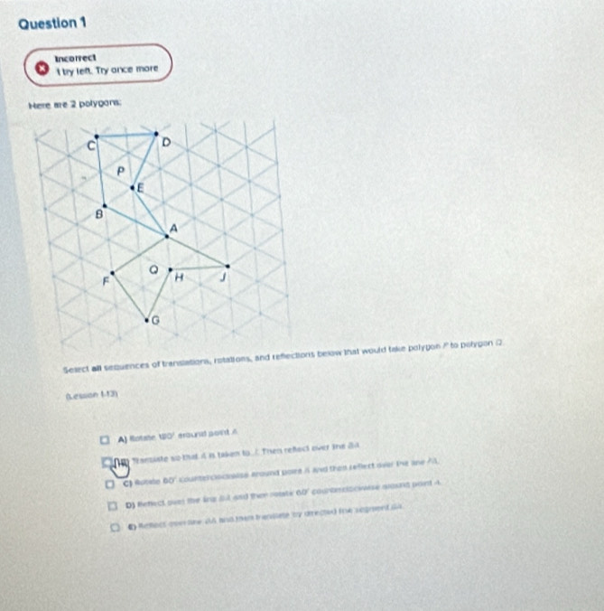 Incorrect
I try left. Try ance more
Here are 2 polygons:
Select all sequences of translations, rotations, and rebelow that would take polygon? to polygon Q
(Lession 1-13)
A) Rotahe 120° eround soint .'
p Teanziste so that 4 is taken to . Then refect over tne di
C) Ruçaho 60° Kounter clocualse around poire i and then reflect over the ane?
D) Refect owes the lng ful and then rouate 60° counte rz we aosng pont 4
C Rahact over line 4A and ten translate by directer Iie segrent i