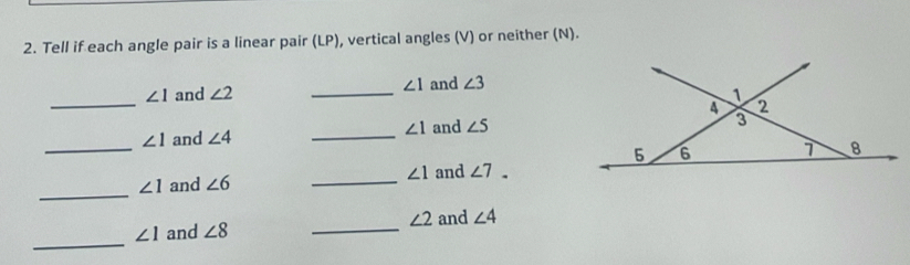 Tell if each angle pair is a linear pair (LP), vertical angles (V) or neither (N). 
_
∠ 1 and ∠ 2 _ ∠ 1 and ∠ 3
1 
4 2
∠ 1 and ∠ 4 _ ∠ 1 and ∠ 5
3 
_
5 6 1 8
∠ 1
_
∠ 1 and ∠ 6 _and ∠ 7. 
_
∠ 2 and ∠ 4
_
∠ 1 and ∠ 8