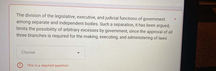 The division of the legislative, executive, and judicial functions of government * 
among separate and independent bodies. Such a separation, it has been argued, 
limits the possibility of arbitrary excesses by government, since the approval of all 
three branches is required for the making, executing, and administering of laws 
Choose 
D This is a required question