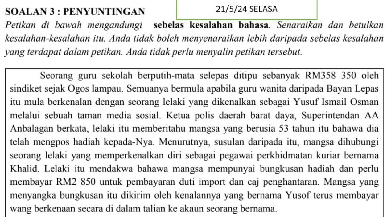 SOALAN 3 : PENYUNTINGAN 21/5/24 SELASA 
Petikan di bawah mengandungi sebelas kesalahan bahasa. Senaraikan dan betulkan 
kesalahan-kesalahan itu. Anda tidak boleh menyenaraikan lebih daripada sebelas kesalahan 
yang terdapat dalam petikan. Anda tidak perlu menyalin petikan tersebut. 
Seorang guru sekolah berputih-mata selepas ditipu sebanyak RM358 350 oleh 
sindiket sejak Ogos lampau. Semuanya bermula apabila guru wanita daripada Bayan Lepas 
itu mula berkenalan dengan seorang lelaki yang dikenalkan sebagai Yusuf Ismail Osman 
melalui sebuah taman media sosial. Ketua polis daerah barat daya, Superintendan AA 
Anbalagan berkata, lelaki itu memberitahu mangsa yang berusia 53 tahun itu bahawa dia 
telah mengpos hadiah kepada-Nya. Menurutnya, susulan daripada itu, mangsa dihubungi 
seorang lelaki yang memperkenalkan diri sebagai pegawai perkhidmatan kuriar bernama 
Khalid. Lelaki itu mendakwa bahawa mangsa mempunyai bungkusan hadiah dan perlu 
membayar RM2 850 untuk pembayaran duti import dan caj penghantaran. Mangsa yang 
menyangka bungkusan itu dikirim oleh kenalannya yang bernama Yusof terus membayar 
wang berkenaan secara di dalam talian ke akaun seorang bernama.