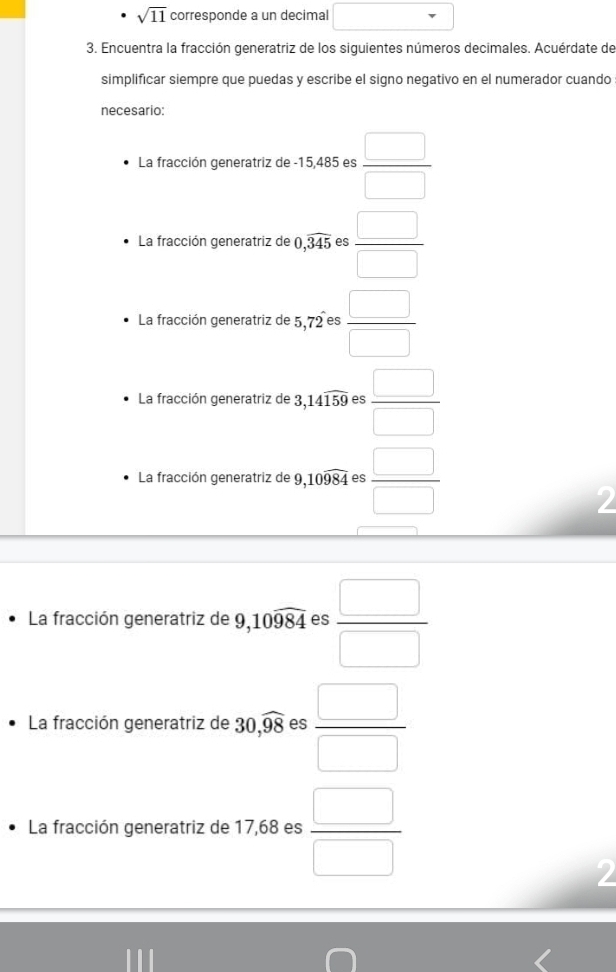 sqrt(11) corresponde a un decimal 
3. Encuentra la fracción generatriz de los siguientes números decimales. Acuérdate de 
simplificar siempre que puedas y escribe el signo negativo en el numerador cuando 
necesario: 
La fracción generatriz de -15,485 es  □ /□  
La fracción generatriz de 0,widehat 345 es  □ /□  
La fracción generatriz de 5,72 es  □ /□  
La fracción generatriz de 3,14widehat 159 es  □ /□  
La fracción generatriz de 9, 10widehat 984 es  □ /□  
2 
La fracción generatriz de 9, 10widehat 984 es  □ /□  
La fracción generatriz de 30,widehat 98 es  □ /□  
La fracción generatriz de 17,68 es  □ /□  
2