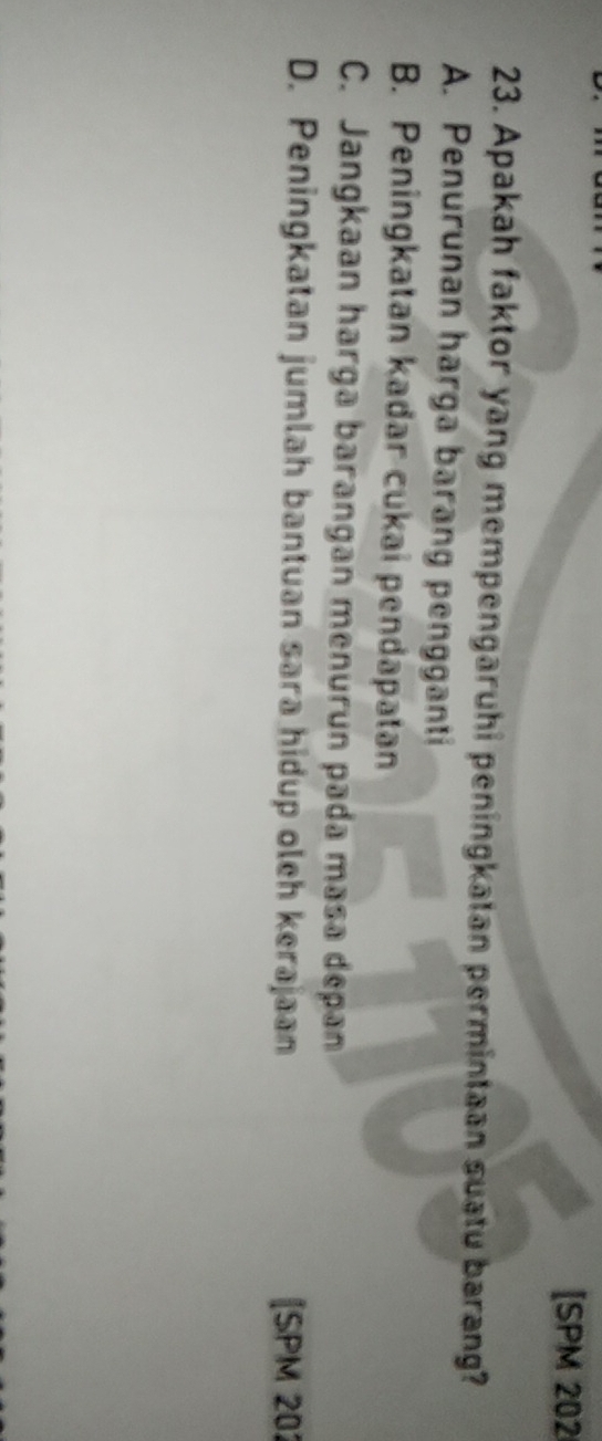 [SPM 202
23. Apakah faktor yang mempengaruhi peningkatan permintaan suatu barang?
A. Penurunan harga barang pengganti
B. Peningkatan kadar cukai pendapatan
C. Jangkaan harga barangan menurun pada masa depan
D. Peningkatan jumlah bantuan sara hidup oleh kerajaan [SPM 202