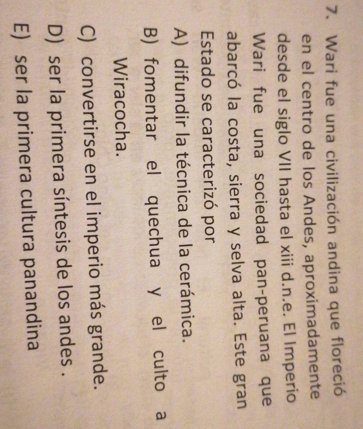 Wari fue una civilización andina que floreció
en el centro de los Andes, aproximadamente
desde el siglo VII hasta el xiii d.n.e. El Imperio
Wari fue una sociedad pan-peruana que
abarcó la costa, sierra y selva alta. Este gran
Estado se caracterizó por
A) difundir la técnica de la cerámica.
B) fomentar el quechua y el culto a
Wiracocha.
C) convertirse en el imperio más grande.
D) ser la primera síntesis de los andes .
E) ser la primera cultura panandina