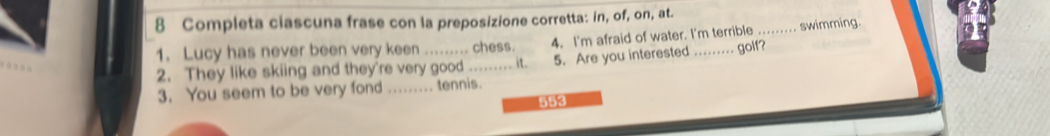 Completa ciascuna frase con la preposizione corretta: in, of, on, at. 
1. Lucy has never been very keen ......... chess. 4. I'm afraid of water. I'm terrible ..... swimming. 
2. They like skiing and they're very good ....... it. 5. Are you interested _. . .. golf? 
3. You seem to be very fond ........ tennis.
553