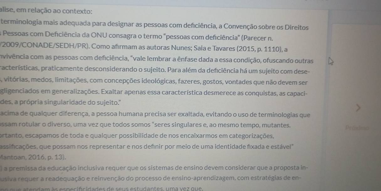 alise, em relação ao contexto:
terminologia mais adequada para designar as pessoas com defciência, a Convenção sobre os Direitos
s Pessoas com Deficiência da ONU consagra o termo "pessoas com defciência" (Parecer n.
/2009/CONADE/SEDH/PR). Como afırmam as autoras Nunes; Saia e Tavares (2015, p. 1110), a
invivência com as pessoas com deficiência, "vale lembrar a ênfase dada a essa condição, ofuscando outras
racterísticas, praticamente desconsiderando o sujeito. Para além da deficiência há um sujeito com dese-
s, vitórias, medos, limitações, com concepções ideológicas, fazeres, gostos, vontades que não devem ser
gligenciados em generalizações. Exaltar apenas essa característica desmerece as conquistas, as capaci-
des, a própria singularidade do sujeito.''
acima de qualquer diferença, a pessoa humana precisa ser exaltada, evitando o uso de terminologias que
ssam rotular o diverso, uma vez que todos somos “seres singulares e, ao mesmo tempo, mutantes. Präxmo
ortanto, escapamos de toda e qualquer possibilidade de nos encaixarmos em categorizações,
assificações, que possam nos representar e nos defnir por meio de uma identidade fixada e estável"
Mantoan, 2016, p. 13).
) a premissa da educação inclusiva requer que os sistemas de ensino devem considerar que a proposta in-
usiva requer a readequação e reinvenção do processo de ensino-aprendizagem, com estratégias de en-
s e  a tendam ã s es pec ifcidades de s e us estudantes uma vez que