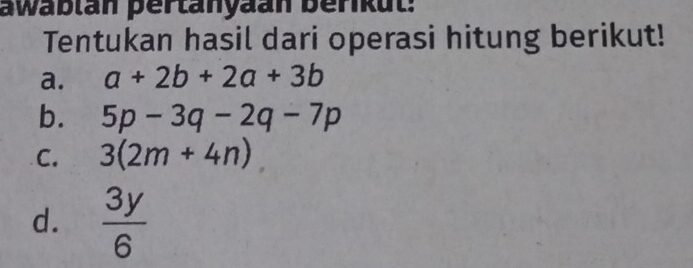 awablan pertanyaan berikut:
Tentukan hasil dari operasi hitung berikut!
a. a+2b+2a+3b
b. 5p-3q-2q-7p
C. 3(2m+4n)
d.  3y/6 