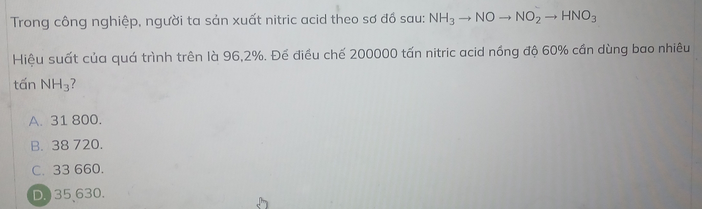 Trong công nghiệp, người ta sản xuất nitric acid theo sơ đồ sau: NH_3to NOto NO_2to HNO_3
Hiệu suất của quá trình trên là 96, 2%. Để điều chế 200000 tấn nitric acid nồng độ 60% cần dùng bao nhiêu
tấn NH_3
A. 31 800.
B. 38 720.
C. 33 660.
D.) 35 、 630.