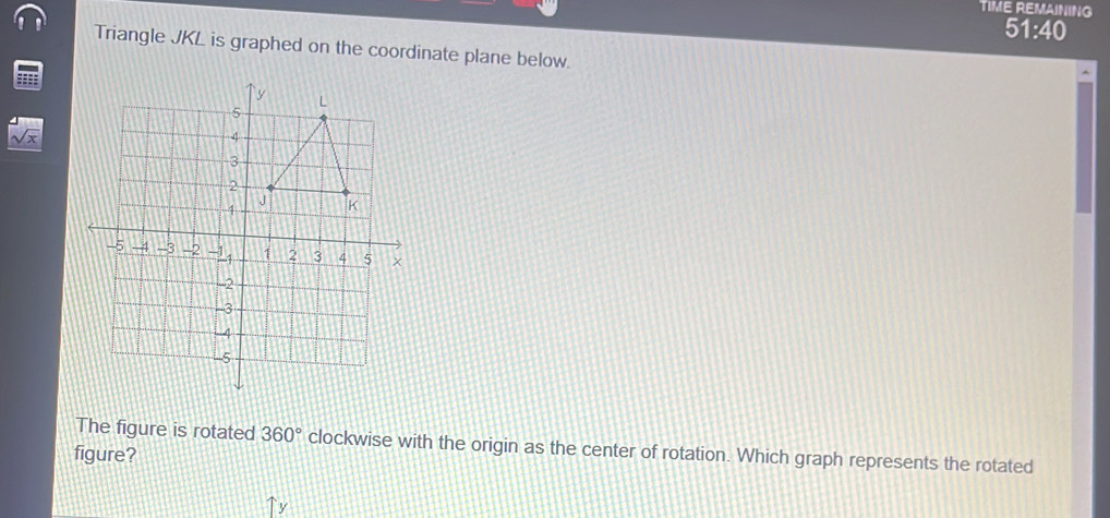 TIME REMAINING 
51:40 
Triangle JKL is graphed on the coordinate plane below. 
The figure is rotated 360° clockwise with the origin as the center of rotation. Which graph represents the rotated 
figure?