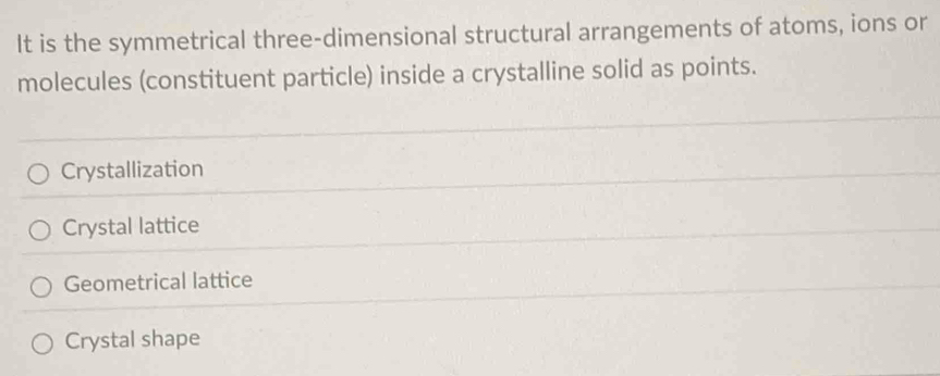 It is the symmetrical three-dimensional structural arrangements of atoms, ions or
molecules (constituent particle) inside a crystalline solid as points.
Crystallization
Crystal lattice
Geometrical lattice
Crystal shape