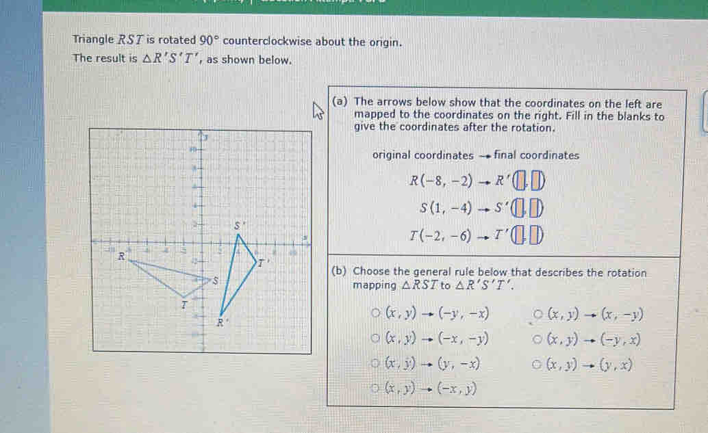 Triangle RST is rotated 90° counterclockwise about the origin.
The result is △ R'S'T' , as shown below.
(a) The arrows below show that the coordinates on the left are
mapped to the coordinates on the right. Fill in the blanks to
give the coordinates after the rotation.
original coordinates - final coordinates
R(-8,-2)to R'(□ ,□ )
S(1,-4)to S'(□ ,□ )
T(-2,-6)to T'(□ ,□ )
(b) Choose the general rule below that describes the rotation
mapping △ RST to △ R'S'T'.
(x,y)to (-y,-x) (x,y)to (x,-y)
(x,y)to (-x,-y) (x,y)to (-y,x)
(x,y)to (y,-x) (x,y)to (y,x)
(x,y)to (-x,y)