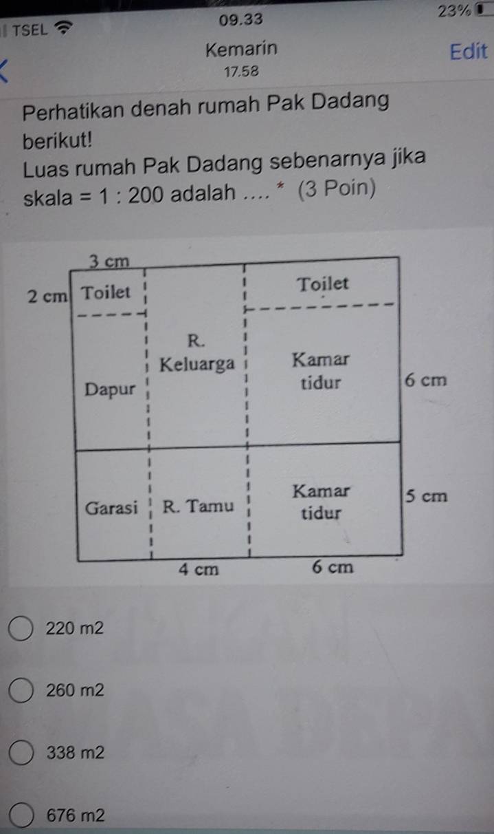 TSEL 09.33
23%
Kemarin Edit
17.58
Perhatikan denah rumah Pak Dadang
berikut!
Luas rumah Pak Dadang sebenarnya jika
skala =1:200 adalah .... * (3 Poin)
220 m2
260 m2
338 m2
676 m2