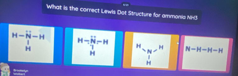 0/23
What is the correct Lewis Dot Structure for ammonia NH3
beginarrayr H-overline N-H | Hendarray beginarrayr H-H- N-endarray beginarrayr H H Hendarray H N-H N-H-H-H
H
Brookelyn
Wolbert