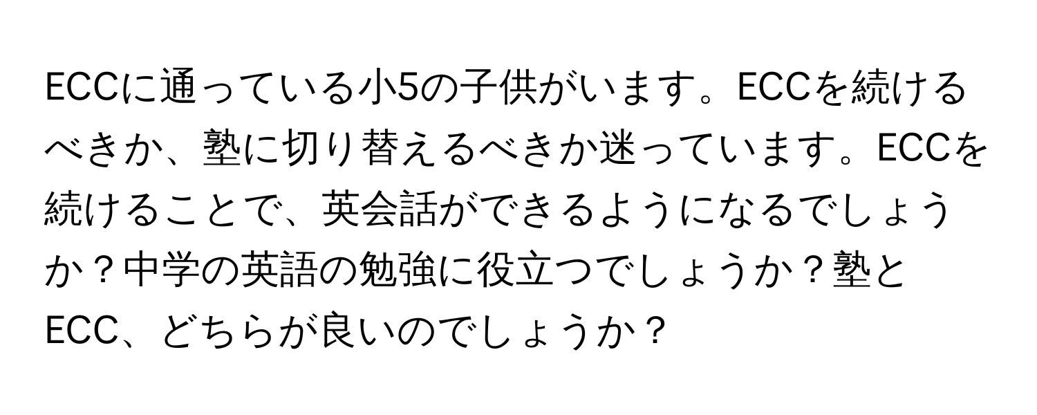 ECCに通っている小5の子供がいます。ECCを続けるべきか、塾に切り替えるべきか迷っています。ECCを続けることで、英会話ができるようになるでしょうか？中学の英語の勉強に役立つでしょうか？塾とECC、どちらが良いのでしょうか？