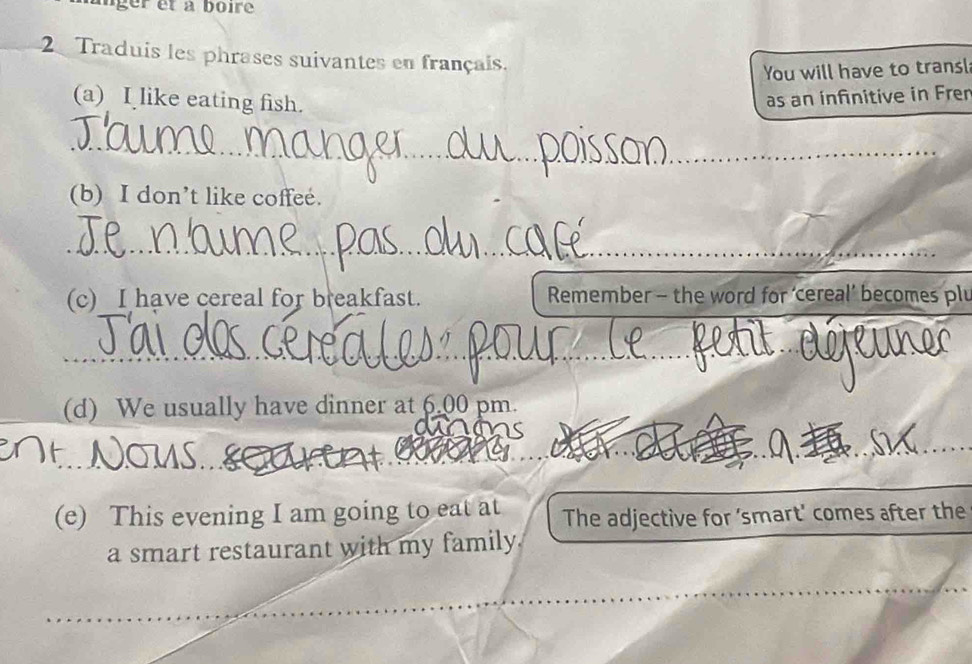 Traduis les phrases suivantes en français. 
You will have to transl 
(a) I like eating fish. as an infinitive in Frer 
_ 
_ 
(b) I don’t like coffee. 
_ 
(c) I have cereal for breakfast. Remember - the word for ‘cereal’ becomes plu 
___ 
(d) We usually have dinner at 6.00 pm. 
_ 
(e) This evening I am going to eat at The adjective for ‘smart' comes after the 
a smart restaurant with my family.