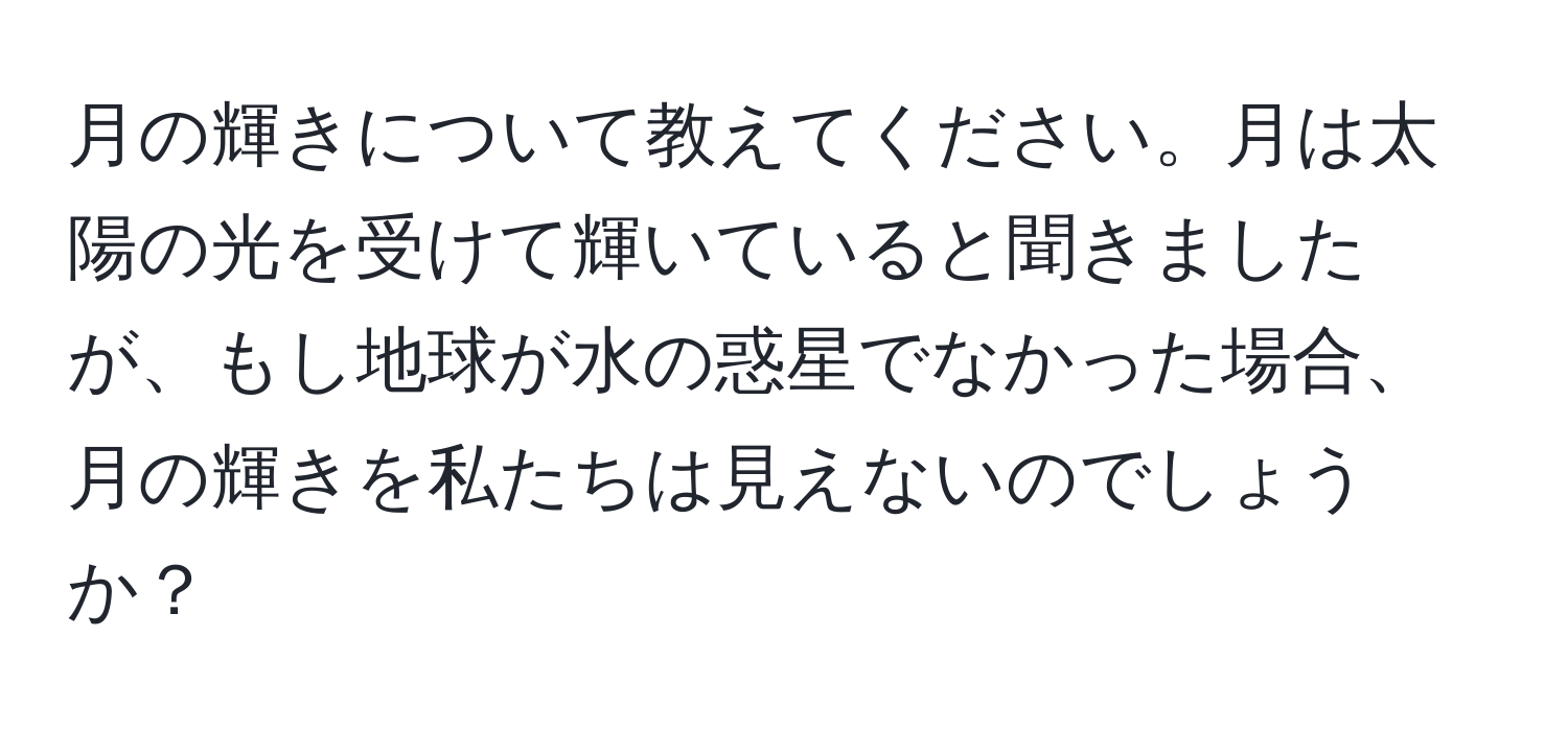 月の輝きについて教えてください。月は太陽の光を受けて輝いていると聞きましたが、もし地球が水の惑星でなかった場合、月の輝きを私たちは見えないのでしょうか？