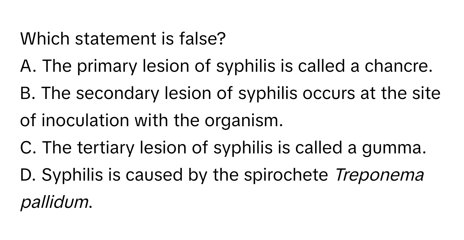 Which statement is false?

A. The primary lesion of syphilis is called a chancre.
B. The secondary lesion of syphilis occurs at the site of inoculation with the organism.
C. The tertiary lesion of syphilis is called a gumma.
D. Syphilis is caused by the spirochete *Treponema pallidum*.