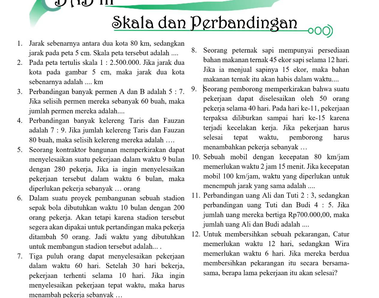 Skala dan Pørbandingan
1. Jarak sebenarnya antara dua kota 80 km, sedangkan
jarak pada peta 5 cm. Skala peta tersebut adalah .... 8. Seorang peternak sapi mempunyai persediaan
2. Pada peta tertulis skala 1:2.500.000. Jika jarak dua bahan makanan ternak 45 ekor sapi selama 12 hari.
kota pada gambar 5 cm, maka jarak dua kota Jika ia menjual sapinya 15 ekor, maka bahan
sebenarnya adalah .... km
makanan ternak itu akan habis dalam waktu....
3. Perbandingan banyak permen A dan B adalah 5:7. 9. Seorang pemborong memperkirakan bahwa suatu
Jika selisih permen mereka sebanyak 60 buah, maka pekerjaan dapat diselesaikan oleh 50 orang
jumlah permen mereka adalah.... pekerja selama 40 hari. Pada hari ke-11, pekerjaan
4. Perbandingan banyak kelereng Taris dan Fauzan terpaksa diliburkan sampai hari ke-15 karena
adalah 7:9. Jika jumlah kelereng Taris dan Fauzan terjadi kecelakan kerja. Jika pekerjaan harus
80 buah, maka selisih kelereng mereka adalah … selesai tepat waktu, pemborong harus
5. Seorang kontraktor bangunan memperkirakan dapat menambahkan pekerja sebanyak …
menyelesaikan suatu pekerjaan dalam waktu 9 bulan 10. Sebuah mobil dengan kecepatan 80 km/jam
dengan 280 pekerja, Jika ia ingin menyelesaikan memerlukan waktu 2 jam 15 menit. Jika kecepatan
pekerjaan tersebut dalam waktu 6 bulan, maka mobil 100 km/jam, waktu yang diperlukan untuk
diperlukan pekerja sebanyak … orang menempuh jarak yang sama adalah ....
6. Dalam suatu proyek pembangunan sebuah stadion 11. Perbandingan uang Ali dan Tuti 2:3 , sedangkan
sepak bola dibutuhkan waktu 10 bulan dengan 200 perbandingan uang Tuti dan Budi 4:5. Jika
orang pekerja. Akan tetapi karena stadion tersebut jumlah uang mereka bertiga Rp700.000,00, maka
segera akan dipakai untuk pertandingan maka pekerja jumlah uang Ali dan Budi adalah ....
ditambah 50 orang. Jadi waktu yang dibutuhkan 12. Untuk membersihkan sebuah pekarangan, Catur
untuk membangun stadion tersebut adalah... .
memerlukan waktu 12 hari, sedangkan Wira
7. Tiga puluh orang dapat menyelesaikan pekerjaan memerlukan waktu 6 hari. Jika mereka berdua
dalam waktu 60 hari. Setelah 30 hari bekerja, membersihkan pekarangan itu secara bersama-
pekerjaan terhenti selama 10 hari. Jika ingin sama, berapa lama pekerjaan itu akan selesai?
menyelesaikan pekerjaan tepat waktu, maka harus
menambah pekerja sebanyak …