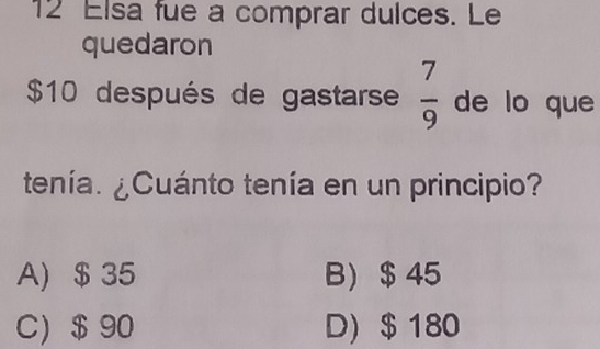 Elsa fue a comprar dulces. Le
quedaron
$10 después de gastarse  7/9  de lo que
tenía. ¿Cuánto tenía en un principio?
A) $ 35 B) $ 45
C) $ 90 D) $ 180