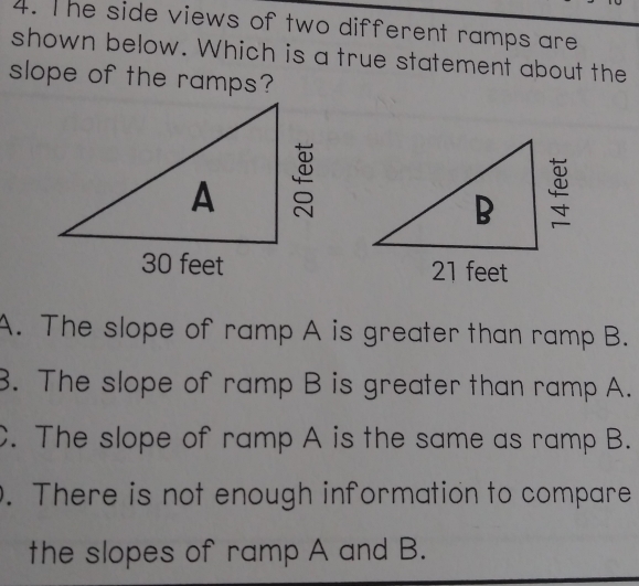 he side views of two different ramps are
shown below. Which is a true statement about the
slope of the ramps?

A.  The slope of ramp A is greater than ramp B.
3.  The slope of ramp B is greater than ramp A...  The slope of ramp A is the same as ramp B..  There is not enough information to compare
the slopes of ramp A and B.