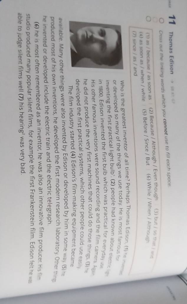 Thomas Edison S0 87, G7 
Cross out the linking wards which you cannot use to fill each space. 
(1) as / because / as soon as (2) Because / Although / Even though (3) but / so that / and 
(4) as soon as / when / while (5) Before / Since / But (6) While / When / Although 
(7) since / as / and 
Who is the greatest inventor of all time? Perhaps Thomas Edison, (1) he invente 
or developed so many of the things we use today. He is most famous for 
inventing the first practical light bulb'. (2) people had known about electriclg 
in 1800, Edison invented the first bulb which was practical for everyday use 
His other famous inventions were sound recording and the film camera. Agan 
he did not produce the very first machines that could do those things. (3) he 
developed the first practical systems, which other people could use easily 
The film industry started (4) Edison's film-making equipment became 
available. Many other things were also invented by Edison or developed by him in some way. (5) he 
produced most of his own inventions, he developed the first modern research laboratory. Other thing 
he invented or developed include the electric train and the electric telegraph. 
(6) he is most often remembered as an inventor, he was also an innovative film producer. His film 
studio produced many popular silent films, for example the first Frankenstein film. Edison felt he was 
able to judge silent films well (7) his hearing? was very bad.