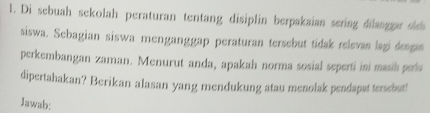 Di sebuah sekolah peraturan tentang disiplin berpakaian sering dilanggar sch 
siswa. Sebagian siswa menganggap peraturan tersebut tídak relevan lagi dengas 
perkembangan zaman. Menurut anda, apakah norma sosial seperti ini masih pera 
dipertahakan? Berikan alasan yang mendukung atau menolak pendapat tersebut! 
Jawab: