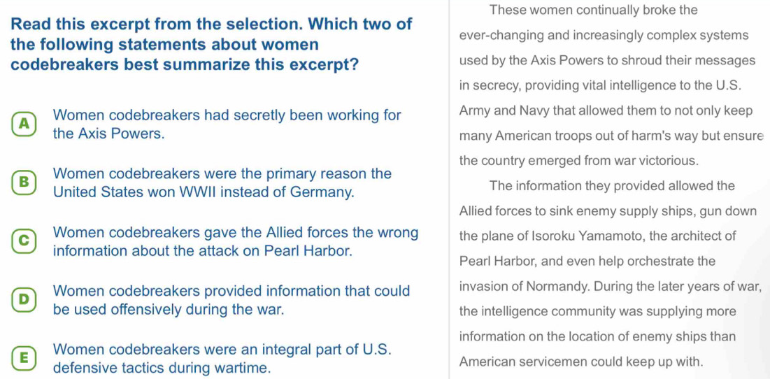 These women continually broke the
Read this excerpt from the selection. Which two of
ever-changing and increasingly complex systems
the following statements about women
codebreakers best summarize this excerpt? used by the Axis Powers to shroud their messages
in secrecy, providing vital intelligence to the U.S.
A Women codebreakers had secretly been working for Army and Navy that allowed them to not only keep
the Axis Powers. many American troops out of harm's way but ensure
the country emerged from war victorious.
B Women codebreakers were the primary reason the
United States won WWII instead of Germany.
The information they provided allowed the
Allied forces to sink enemy supply ships, gun down
C Women codebreakers gave the Allied forces the wrong the plane of Isoroku Yamamoto, the architect of
information about the attack on Pearl Harbor.
Pearl Harbor, and even help orchestrate the
D Women codebreakers provided information that could invasion of Normandy. During the later years of war,
be used offensively during the war. the intelligence community was supplying more
information on the location of enemy ships than
E Women codebreakers were an integral part of U.S.
defensive tactics during wartime. American servicemen could keep up with.