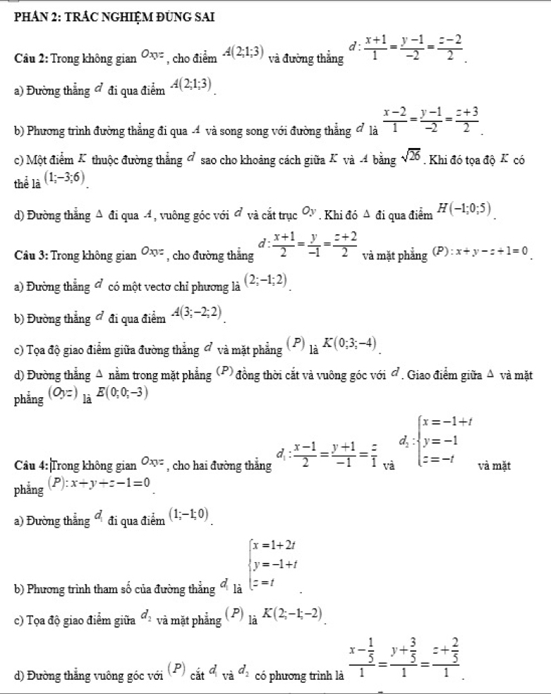 PHÁN 2: TRÁC NGHIỆM ĐUNG SAI
d :
Cầu 2: Trong không gian Oxy= , cho điểm A(2;1;3) và đường thẳng  (x+1)/1 = (y-1)/-2 = (z-2)/2 .
a) Đường thẳng ở đi qua điểm A(2;1;3)
b) Phương trình đường thẳng đi qua -4 và song song với đường thẳng đ là  (x-2)/1 = (y-1)/-2 = (z+3)/2 .
c) Một điểm K thuộc đường thẳng đ sao cho khoảng cách giữa K và 4 bằng sqrt(26). Khi đó tọa độ K có
thể là (1;-3;6)
d) Đường thẳng Δ đi qua 4, vuông góc với đ và cắt trục Oy. Khi đó △ di qua điểm H(-1;0;5).
d :
*  Câu 3: Trong không gian Oxyz , cho đường thẳng  (x+1)/2 = y/-1 = (z+2)/2  và mặt phẳng (P): x+y-z+1=0
a) Đường thẳng đ có một vectơ chỉ phương là (2;-1;2)
b) Đường thẳng đ đi qua điểm A(3;-2;2).
c) Tọa độ giao điểm giữa đường thẳng đ và mặt phẳng ( P) _liK(0;3;-4).
d) Đường thẳng Δ nằm trong mặt phẳng (P) đồng thời cắt và vuông góc với đ. Giao điểm giữa Δ và mặt
phẳng (Oyz)_laE(0;0;-3)
Câu 4: Trong không gian Oxy= , cho hai đường thẳng d_1: (x-1)/2 = (y+1)/-1 = z/1  d_2:beginarrayl x=-1+t y=-1 z=-tendarray. và mặt
phẳng (P):x+y+z-1=0
a) Đường thẳng d_1 đi qua điểm (1;-1;0).
b) Phương trình tham số của đường thẳng  là
beginarrayl x=1+2t y=-1+t z=tendarray.
c) Tọa độ giao điểm giữa d_2 và mặt phẳng (P) là K(2;-1;-2)
d) Đường thẳng vuông góc với (P)_citd_vad_2 có phương trình là frac x- 1/5 1=frac y+ 3/5 1=frac z+ 2/5 1.