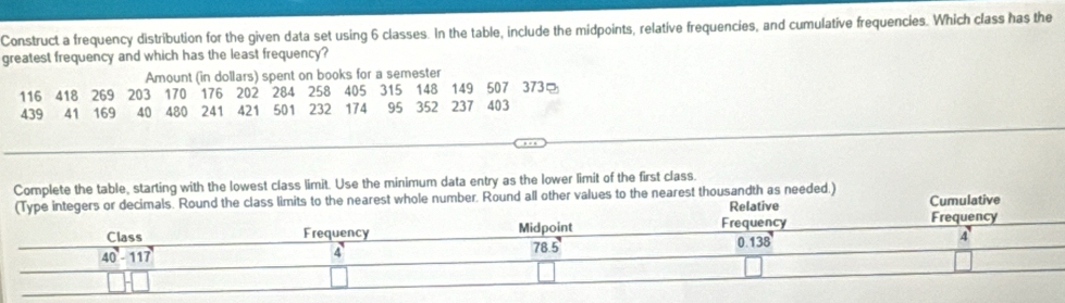 Construct a frequency distribution for the given data set using 6 classes. In the table, include the midpoints, relative frequencies, and cumulative frequencies. Which class has the
greatest frequency and which has the least frequency?
Amount (in dollars) spent on books for a semester
116 418 269 203 170 176 202 284 258 405 315 148 149 507 373
439 41 169 40 480 241 421 501 232 174 95 352 237 403
_
Complete the table, starting with the lowest class limit. Use the minimum data entry as the lower limit of the first class.
class limits to the nearest whole number. Round all other values to the nearest thousandth as needed.)  Cumulative