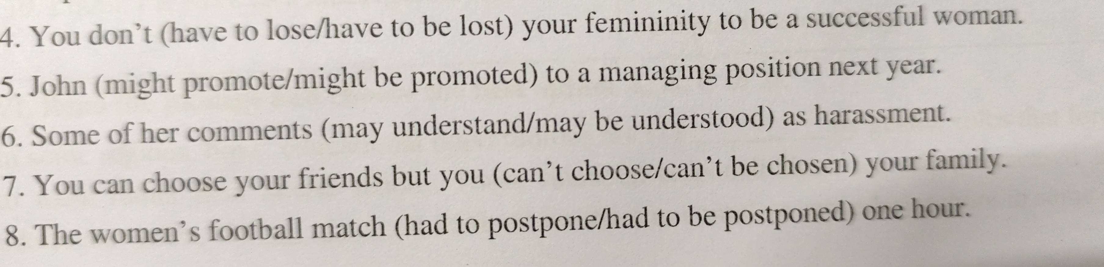 You don’t (have to lose/have to be lost) your femininity to be a successful woman. 
5. John (might promote/might be promoted) to a managing position next year. 
6. Some of her comments (may understand/may be understood) as harassment. 
7. You can choose your friends but you (can’t choose/can’t be chosen) your family. 
8. The women’s football match (had to postpone/had to be postponed) one hour.