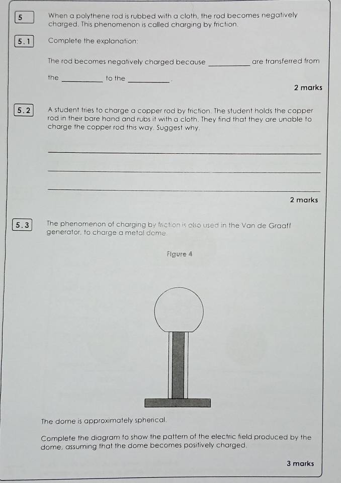 When a polythene rod is rubbed with a cloth, the rod becomes negatively 
charged. This phenomenon is called charging by friction. 
5.1 Complete the explanation: 
The rod becomes negatively charged because _are transferred from 
the _to the _, 
2 marks 
5.2 A student tries to charge a copper rod by friction. The student holds the copper 
rod in their bare hand and rubs it with a cloth. They find that they are unable to 
charge the copper rod this way. Suggest why. 
_ 
_ 
_ 
2 marks 
5.3 The phenomenon of charging by friction is also used in the Van de Graaff 
generator, to charge a metal dome. 
Flgure 4 
The dome is approximately spherical. 
Complete the diagram to show the pattern of the electric field produced by the 
dome, assuming that the dome becomes positively charged. 
3 marks