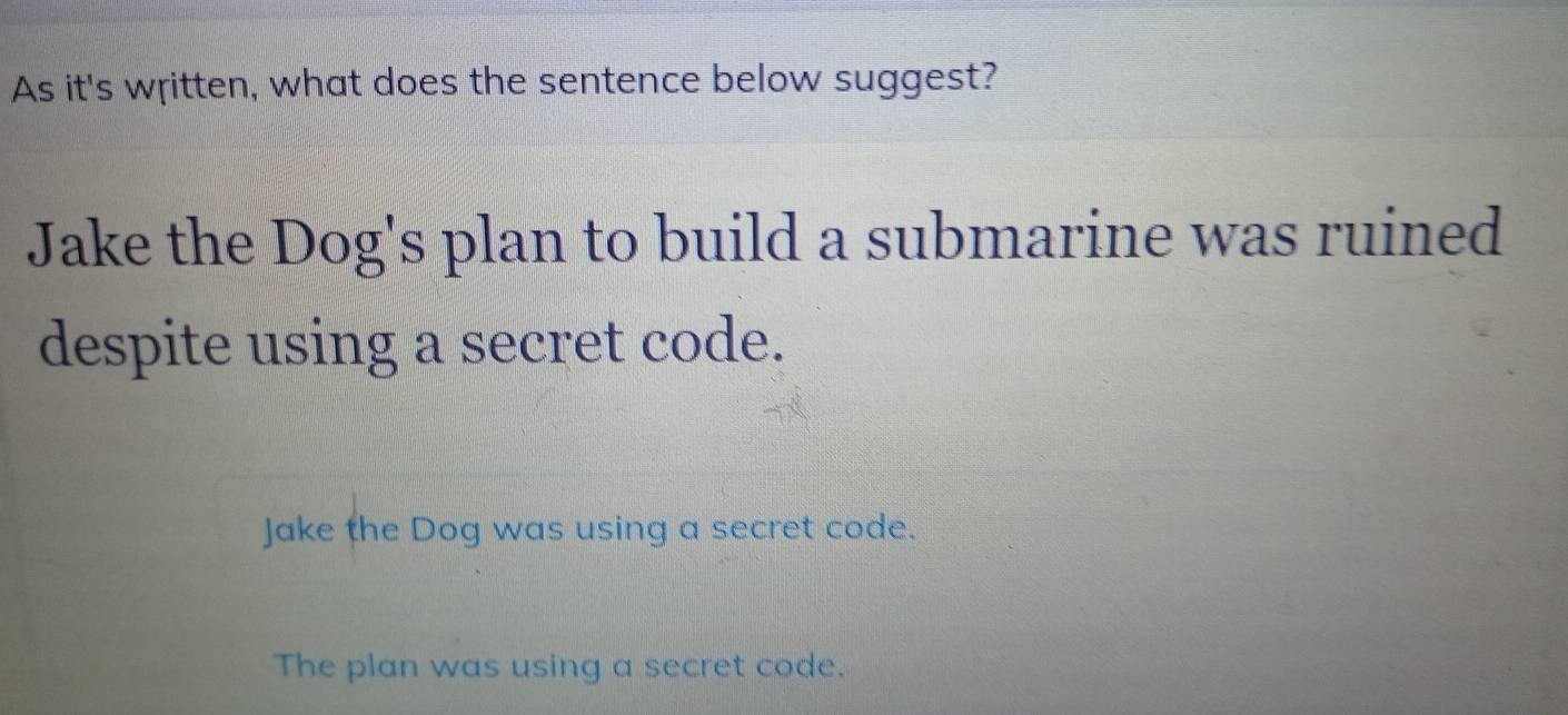 As it's written, what does the sentence below suggest?
Jake the Dog's plan to build a submarine was ruined
despite using a secret code.
Jake the Dog was using a secret code.
The plan was using a secret code.