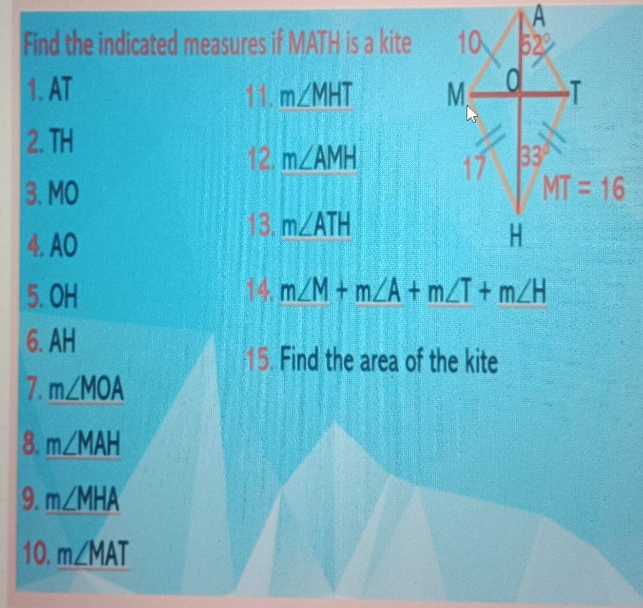 Find the indicated measures if MATH is a kite
1. AT 
11. m∠ MHT
2. TH
12. m∠ AMH
3. MO 
13. m∠ ATH
4.AO
5. OH
14. m∠ M+m∠ A+m∠ T+m∠ H
6. AH
15. Find the area of the kite
7. m∠ MOA
8. m∠ MAH
9. m∠ MHA
10. m∠ MAT