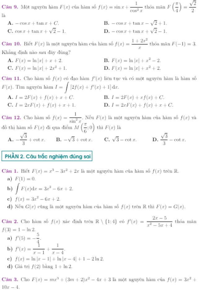 Một nguyên hàm F(x) của hàm số f(x)=sin x+ 1/cos^2x  thǒa mān F( π /4 )= sqrt(2)/2 
là
B.
A. -cos x+tan x+C. -cos x+tan x-sqrt(2)+1.
C. cos x+tan x+sqrt(2)-1. D. -cos x+tan x+sqrt(2)-1.
Câu 10. Biết F(x) là một nguyēn hàm của hàm số f(x)= (1+2x^2)/x  thǒa mān F(-1)=3.
Khẳng định nào sau đãy đúng?
A. F(x)=ln |x|+x+2 B. F(x)=ln |x|+x^2-2.
C. F(x)=ln |x|+2x^2+1. D. F(x)=ln |x|+x^2+2.
Câu 11. Cho hàm số f(x) có đạo hàm f'(x) liên tục và có một nguyên hàm là hàm số
F(x). Tìm nguyên hàm I=∈t [2f(x)+f'(x)+1]dx.
A. I=2F(x)+f(x)+x+C. B. I=2F(x)+xf(x)+C.
C. I=2xF(x)+f(x)+x+1. D. I=2xF(x)+f(x)+x+C.
Câu 12. Cho hàm số f(x)= 1/sin^2x . Nếu F(x) là một nguyên hàm của hàm số f(x) và
đồ thi hàm số F(x) đi qua điểm M( π /6 ;0) thì F(x) là
A. - sqrt(3)/3 +cot x. B. -sqrt(3)+cot x. C. sqrt(3)-cot x. D.  sqrt(3)/3 -cot x.
PHÀN 2. Câu trắc nghiệm đúng sai
Câu 1. Biết F(x)=x^3-3x^2+2xk là một nguyên hàm của hàm số f(x) trên R.
a) F(1)=0.
b) ∈t F(x)dx=3x^2-6x+2.
c) f(x)=3x^2-6x+2.
d) Nếu G(x) cũng là một nguyên hàm của hàm số f(x) trên R thì F(x)=G(x).
Câu 2. Cho hàm số f(x) xác định trên R| 1:4 có f'(x)= (2x-5)/x^2-5x+4  thỏa mān
f(3)=1-ln 2.
a) f'(5)=- 5/4 .
b) f'(x)= 1/x-1 + 1/x-4 .
c) f(x)=ln |x-1|+ln |x-4|+1-2ln 2.
d) Giá trị f(2)bang1+ln 2.
Câu 3. Cho F(x)=mx^3+(3m+2)x^2-4x+3 là một nguyên hàm của f(x)=3x^2+
10x-4.