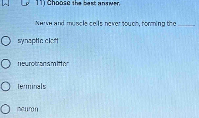 Choose the best answer.
Nerve and muscle cells never touch, forming the _.
synaptic cleft
neurotransmitter
terminals
neuron