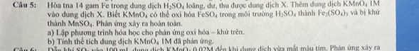 Hòa tna 14 gam Fe trong dung dịch H_2SO_4 loãng, dư, thu được dung dịch X. Thêm dung dịch KMnO_4 IM 
vào dung dịch X. Biết KMnO_4 có thể oxi hóa F SO_4 trong môi trường H_2SO_4 thành Fe_2(SO_4) và bị khử 
thành MnSO_4 Phân ứng xây ra hoàn toàn 
a) Lập phương trình hóa học cho phản ứng oxi hóa - khử trên.
KMnO_4 IM đã phản ứng, 
b) Tính thể tích dung dịch Dẫn khí Tàn đớn mta đưnn định K MaC 0 n2M đân khi dụng dịnh nim một màu tim. Phên ứng xân c