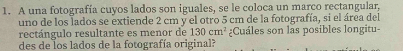 A una fotografía cuyos lados son iguales, se le coloca un marco rectangular, 
uno de los lados se extiende 2 cm y el otro 5 cm de la fotografía, si el área del 
rectángulo resultante es menor de 130cm^2 ¿Cuáles son las posibles longitu- 
des de los lados de la fotografía original?