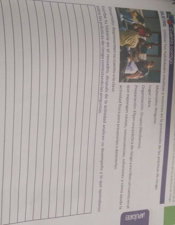 causas y efectos de las prácticas de riesgo. nuência de la 
Cuento contigo 
ETIVO: Utilizar tus habilidades creativas y motrices en la prevención de las prácticas de riesgo. 
ateriales: Ninguno. 
ugar: Libre. 
Organización: Grupos (Medianos). 5 
Preparación: Elijan una práctica de riesgo y escriban un cuento en el 
ue expongan causas, consecuencias, soluciones y cómo ayuda la 
ctividad física para prevenirlas o detenerlas. 
Desarrollo: Representen su cuento a la clase. 
Escribe tu historia en el recuadro, después de la actividad analicen su desempeño y lo que aprendieron 
sobre las prácticas de riesgo contestando las preguntas. 
_ 
_ 
_ 
_ 
_ 
_ 
_ 
_ 
_ 
_ 
_ 
_