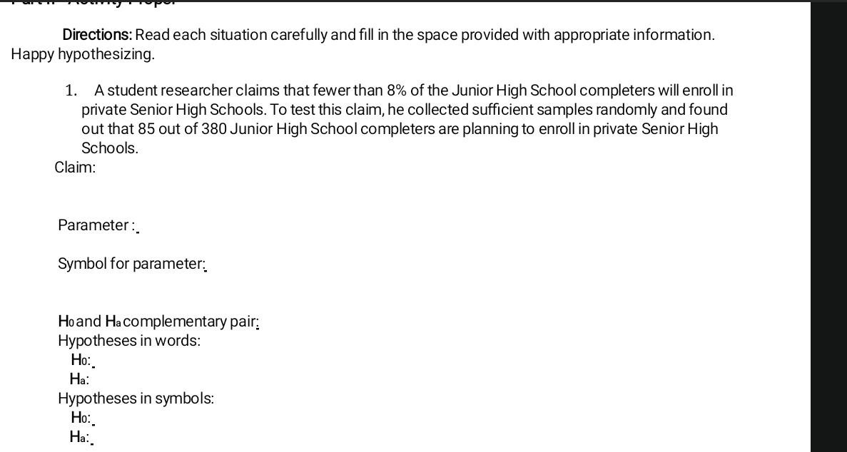 Directions: Read each situation carefully and fill in the space provided with appropriate information. 
Happy hypothesizing. 
1. A student researcher claims that fewer than 8% of the Junior High School completers will enroll in 
private Senior High Schools. To test this claim, he collected sufficient samples randomly and found 
out that 85 out of 380 Junior High School completers are planning to enroll in private Senior High 
Schools. 
Claim: 
Parameter : 
Symbol for parameter 
Hand Hacomplementary pair 
Hypotheses in words: 
Ho:_ 
Ha: 
Hypotheses in symbols: 
Ho:_ 
Ha:_