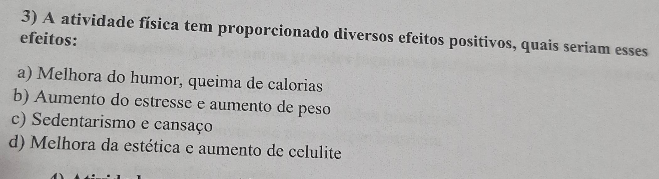 A atividade física tem proporcionado diversos efeitos positivos, quais seriam esses
efeitos:
a) Melhora do humor, queima de calorias
b) Aumento do estresse e aumento de peso
c) Sedentarismo e cansaço
d) Melhora da estética e aumento de celulite