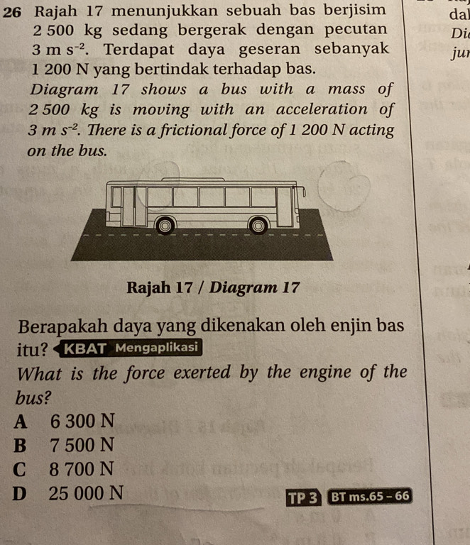 Rajah 17 menunjukkan sebuah bas berjisim dal
2 500 kg sedang bergerak dengan pecutan Di
3ms^(-2). Terdapat daya geseran sebanyak jur
1 200 N yang bertindak terhadap bas.
Diagram 17 shows a bus with a mass of
2 500 kg is moving with an acceleration of
3ms^(-2). There is a frictional force of 1 200 N acting
on the bus.
Rajah 17 / Diagram 17
Berapakah daya yang dikenakan oleh enjin bas
itu? KBAT Mengaplikasi
What is the force exerted by the engine of the
bus?
A 6 300 N
B 7 500 N
C 8 700 N
D 25 000 N
TP 3 BT ms.65 - 66